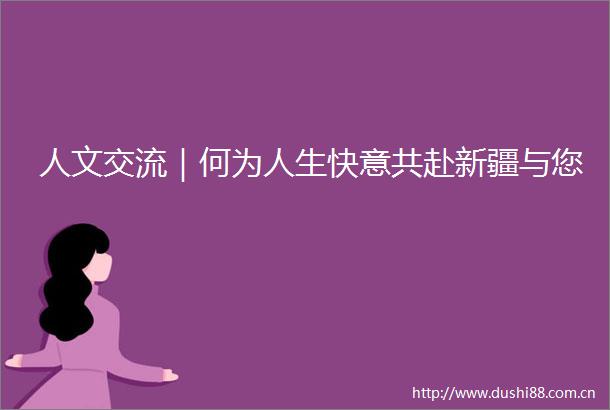 人文交流｜何为人生快意共赴新疆与您