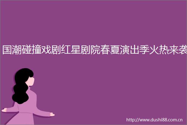 国潮碰撞戏剧红星剧院春夏演出季火热来袭