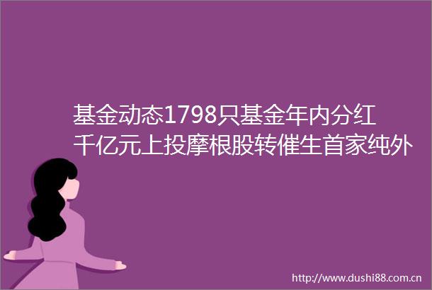 基金动态1798只基金年内分红千亿元上投摩根股转催生首家纯外资公募基金