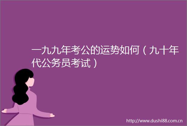 一九九年考公的运势如何（九十年代员考试）