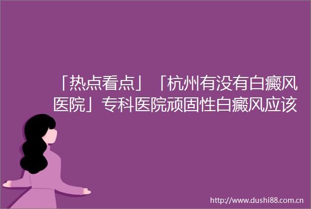 「热点看点」「杭州有没有白癜风医院」专科医院顽固性白癜风应该如何治疗