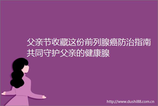 父亲节收藏这份前列腺癌防治指南共同守护父亲的健康腺