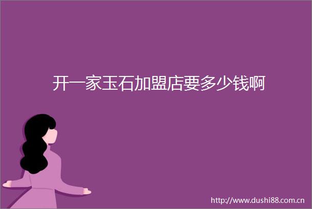 开一家玉石加盟店要多少钱啊