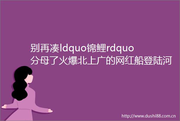 别再凑ldquo锦鲤rdquo分母了火爆北上广的网红船登陆河池要连着7天宠你