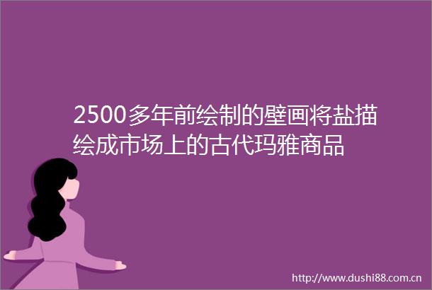 2500多年前绘制的壁画将盐描绘成市场上的古代玛雅商品