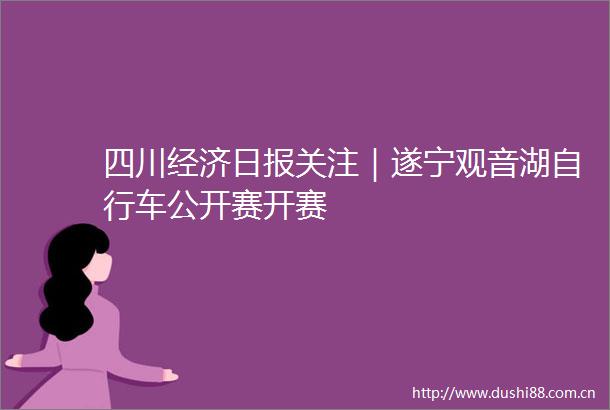 四川经济日报关注｜遂宁观音湖自行车公开赛开赛