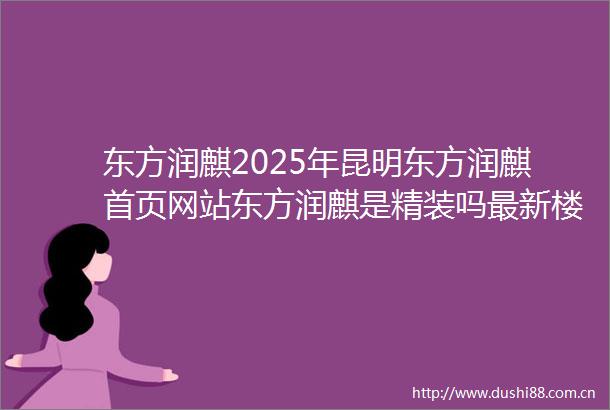 东方润麒2025年昆明东方润麒首页网站东方润麒是精装吗最新楼盘详情图文解析