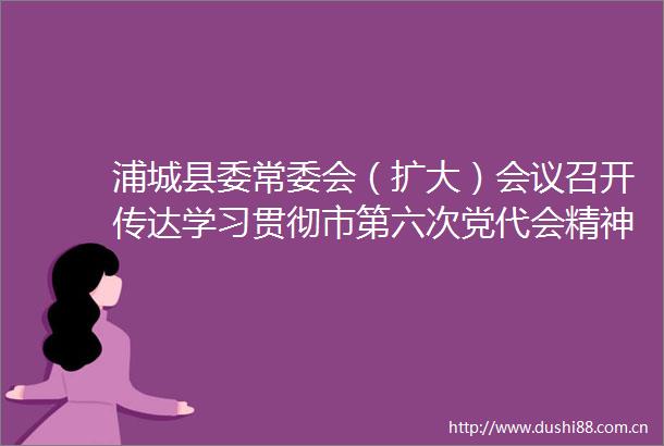浦城县委常委会（扩大）会议召开传达学习贯彻市第六次党代会精神