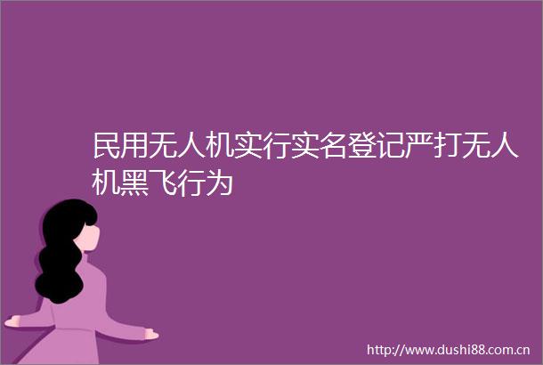民用无人机实行登记严打无人机黑飞行为