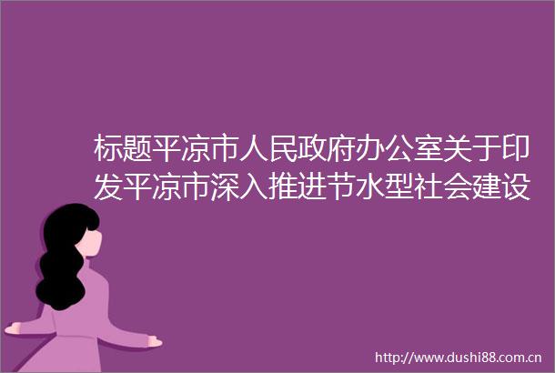 标题平凉市办公室关于印发平凉市深入推进节水型社会建设实施方案的通知