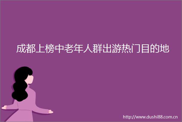 成都上榜中老年人群出游热门目的地
