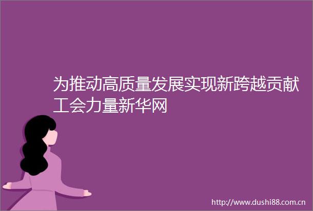 为推动高质量发展实现新跨越贡献工会力量新华网