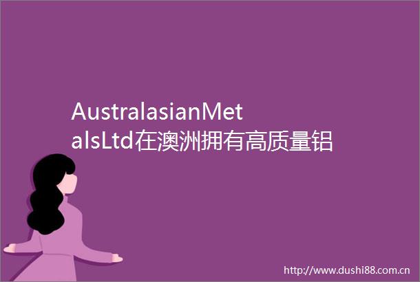 AustralasianMetalsLtd在澳洲拥有高质量铝土矿增长潜力高