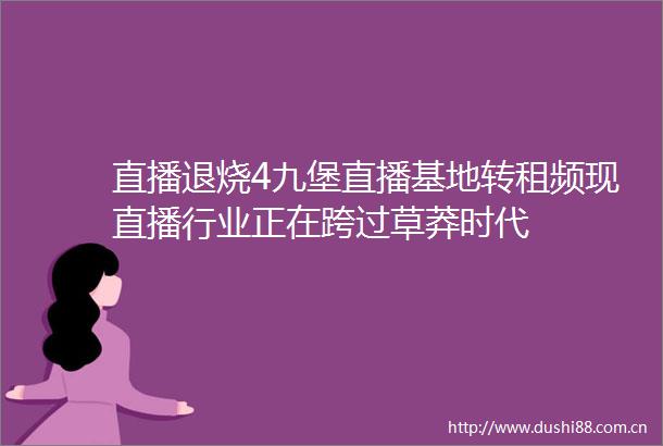 直播退烧4九堡直播基地转租频现直播行业正在跨过草莽时代