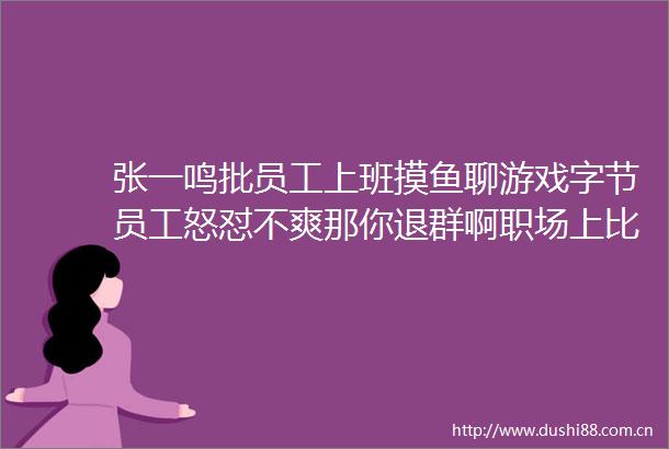 张一鸣批员工上班摸鱼聊游戏字节员工怒怼不爽那你退群啊职场上比摸鱼更可怕的是