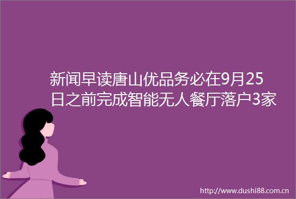新闻早读唐山优品务必在9月25日之前完成智能无人餐厅落户3家景区以旧换新按成交价补贴
