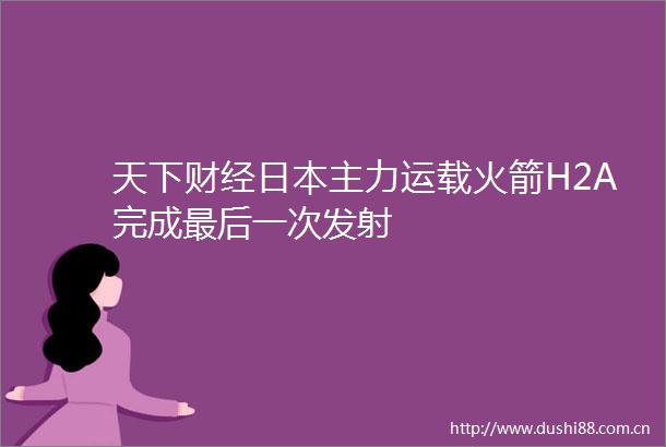 天下财经主力运载火箭H2A完成最后一次发射