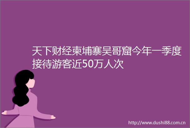 天下财经柬埔寨吴哥窟今年一季度接待游客近50万人次
