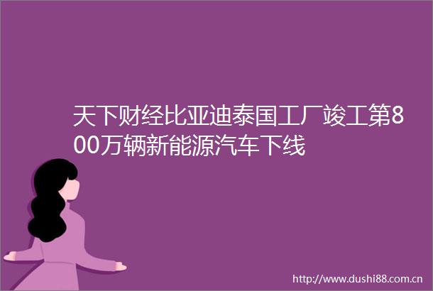 天下财经比亚迪泰国工厂竣工第800万辆新能源汽车下线