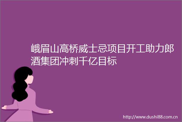 峨眉山高桥威士忌项目开工助力郎酒集团冲刺千亿目标