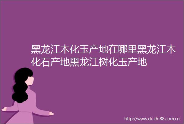 黑龙江木化玉产地在哪里黑龙江木化石产地黑龙江树化玉产地