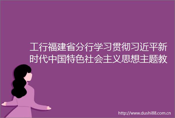 工行福建省分行学习贯彻新时代特色社会主义思想主题教育读书班开班