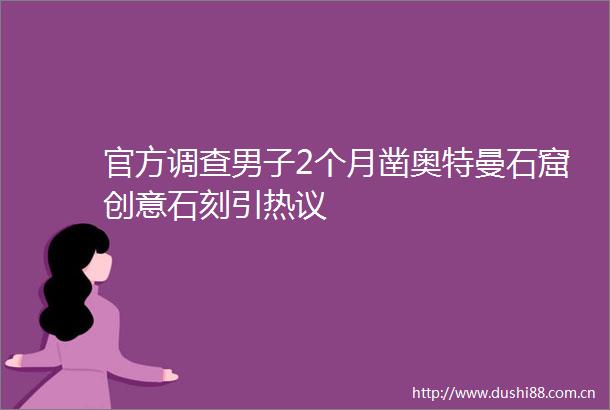 官方调查男子2个月凿奥特曼石窟创意石刻引热议