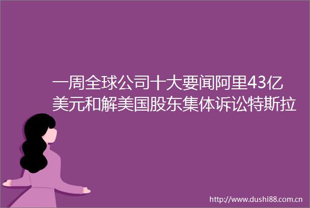 一周全球公司十大要闻阿里43亿美元和解美国股东集体诉讼特斯拉经历动荡后重获动力
