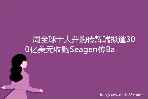 一周全球十大并购传辉瑞拟逾300亿美元收购Seagen传BaytexEnergy拟25亿美元收购Rangeroil