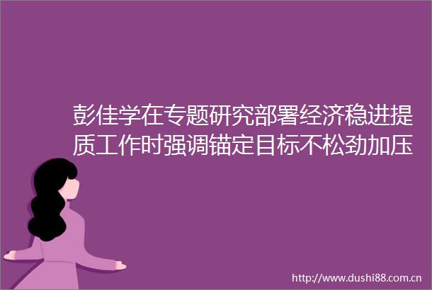 彭佳学在专题研究部署经济稳进提质工作时强调锚定目标不松劲加压奋进勇争先以实干实绩确保实现一季度开门红