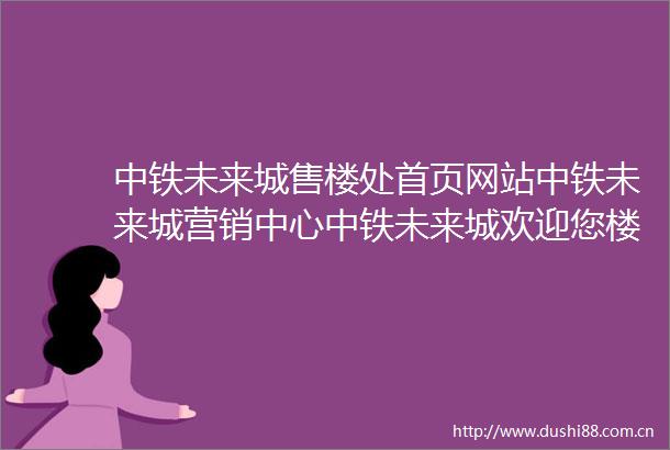 中铁未来城售楼处首页网站中铁未来城营销中心中铁未来城欢迎您楼盘详情备案价2025最新户型图容积率售楼处