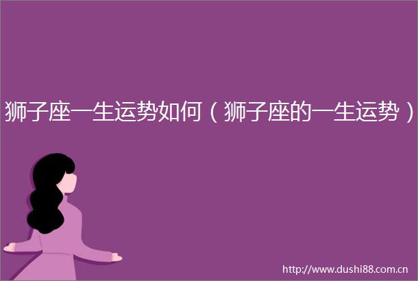 狮子座一生运势如何（狮子座的一生运势）