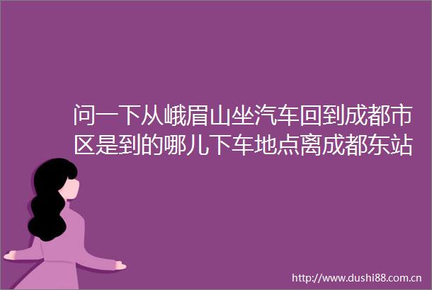 问一下从峨眉山坐汽车回到成都市区是到的哪儿下车地点离成都东站