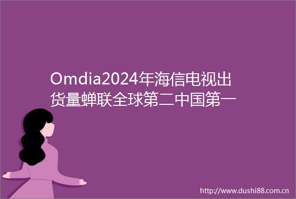 Omdia2024年海信电视出货量蝉联全球第二第一