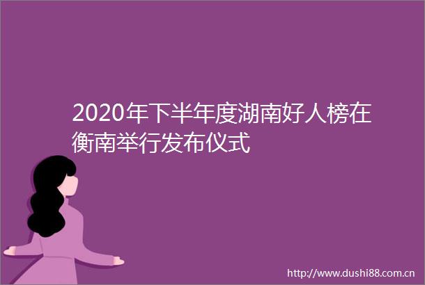 2020年下半年度湖南好人榜在衡南举行发布仪式