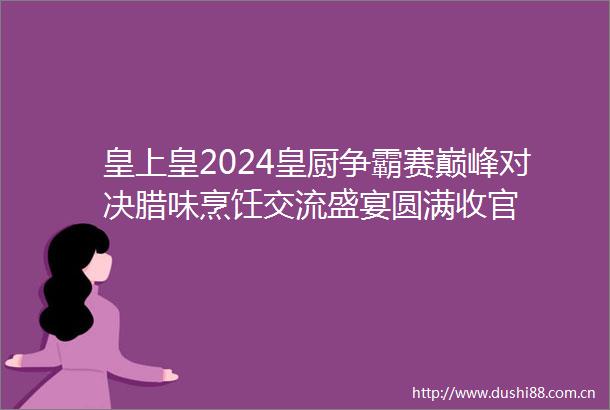 皇上皇2024皇厨争霸赛巅峰对决腊味烹饪交流盛宴圆满收官