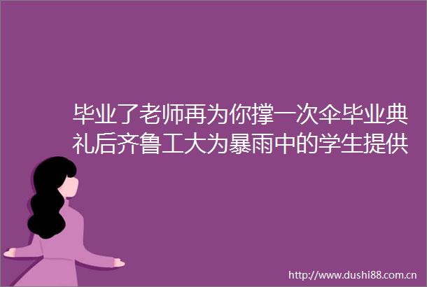 毕业了老师再为你撑一次伞毕业典礼后齐鲁工大为暴雨中的学生提供暖心班车