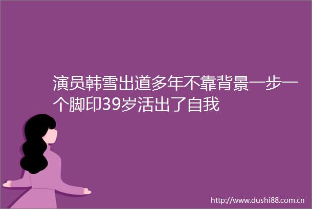 演员韩雪出道多年不靠背景一步一个脚印39岁活出了自我