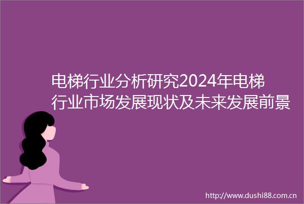 电梯行业分析研究2024年电梯行业市场发展现状及未来发展前景趋势分析
