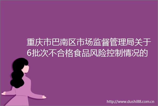 重庆市巴南区市场监督管理局关于6批次不合格食品风险控制情况的通告（2024年第36号）