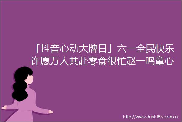「抖音心动大牌日」六一全民快乐许愿万人共赴零食很忙赵一鸣童心乌托邦