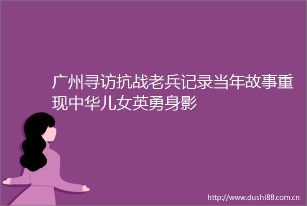 广州寻访抗战老兵记录当年故事重现中华儿女英勇身影