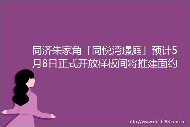 同济朱家角「同悦湾璟庭」预计5月8日正式开放样板间将推建面约85129㎡洋房amp叠加
