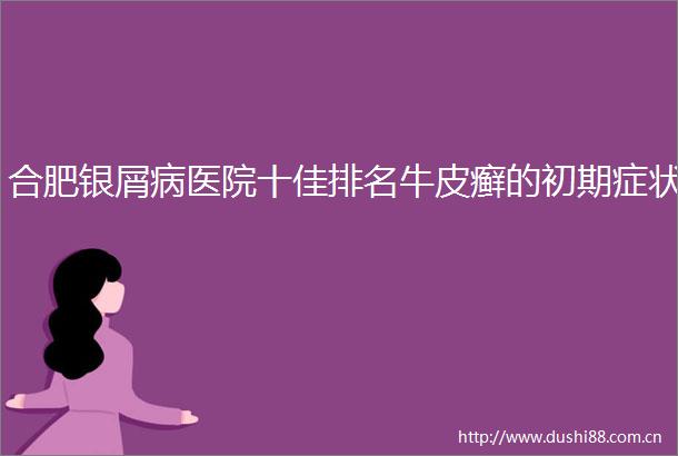 合肥银屑病医院十佳排名牛皮癣的初期症状