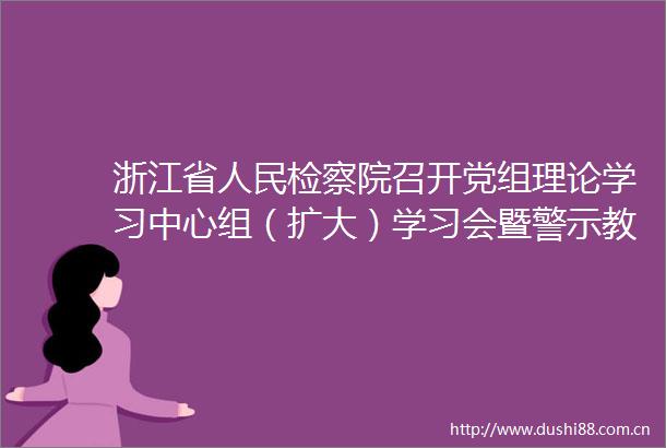 浙江省检察院召开党组理论学习中心组（扩大）学习会暨警示教育会