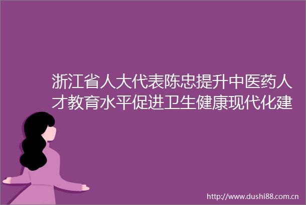 浙江省人大代表陈忠提升中医药人才教育水平促进卫生健康现代化建设