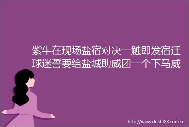 紫牛在现场盐宿对决一触即发宿迁球迷誓要给盐城助威团一个下马威
