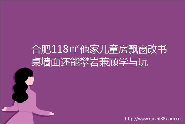 合肥118㎡他家儿童房飘窗改书桌墙面还能攀岩兼顾学与玩