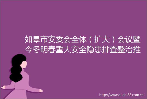 如皋市安委会全体（扩大）会议暨今冬明春重大安全隐患排查整治推进会召开