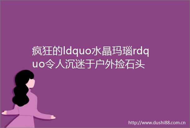 疯狂的ldquo水晶玛瑙rdquo令人沉迷于户外捡石头